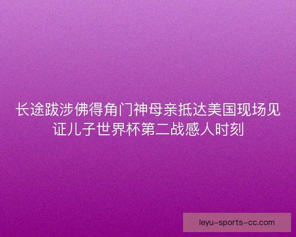 长途跋涉佛得角门神母亲抵达美国现场见证儿子世界杯第二战感人时刻